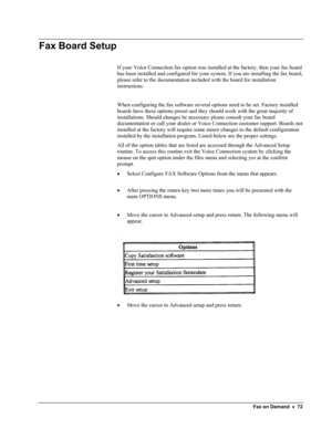 Page 77 
Fax Board Setup 
 
If your Voice Connection fax option was installed at the factory, then your fax board 
has been installed and configured for your system. If you are installing the fax board, 
please refer to the documentation included with the board for installation 
instructions. 
 
When configuring the fax software several options need to be set. Factory installed 
boards have these options preset and they should work with the great majority of 
installations. Should changes be necessary please...