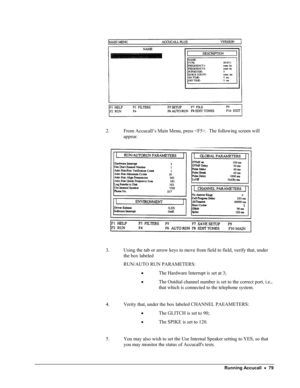 Page 84 
  
2. From Accucall’s Main Menu, press .  The following screen will 
appear. 
 
  
 
3. Using the tab or arrow keys to move from field to field, verify that, under 
the box labeled 
RUN/AUTO RUN PARAMETERS: 
• The Hardware Interrupt is set at 3; 
• The Outdial channel number is set to the correct port, i.e., 
that which is connected to the telephone system. 
 
4. Verity that, under the box labeled CHANNEL PAEAMETERS: 
• The GLITCH is set to 90; 
• The SPIKE is set to 120. 
 
5. You may also wish to set...