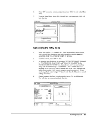 Page 85 
6. Press to save the current configuration, then  to exit to the Main 
Menu. 
7. From the Main Menu, press ; this will take you to a screen which will 
look like this 
 
Generating the RING Tone 
 
1. In the field labeled TELEPHONE NO., enter the number of the extension 
which is dedicated to your use, and which is easily accessible. DO NOT 
ANSWER THE TELEPHONE WHEN IT RINGS. 
2. From this screen, press  to start. 
3. At this point, you should see the messages GOING OFF-HOOK, followed 
by WAITING FOR...