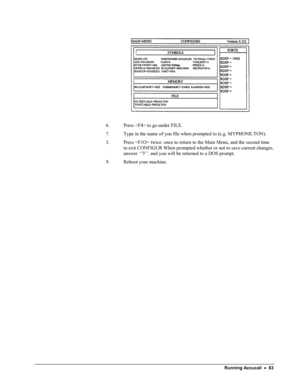 Page 88 
   
6. Press  to go under FILE. 
7. Type in the name of you file when prompted to (e.g. MYPHONE.TON). 
3. Press  twice: once to return to the Main Menu, and the second time 
to exit CONFIGUR When prompted whether or not to save current changes, 
answer “Y”, and you will be returned to a DOS prompt. 
9. Reboot your machine. 
 Running Accucall  •  83  