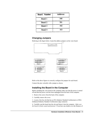 Page 10 
 
Changing Jumpers 
Referring to the figure below, locate the address jumpers on the voice board. 
 
 
 
Refer to the above figures to correctly configure the jumpers for each board.   
Connect the pins vertically with a jumper as shown. 
Installing the Board in the Computer 
Before installing the voice board in the computer make sure that the power is turned 
off and that the power cord has been unplugged from the back of the computer. 
1.  Remove the screws from the back of the computer. 
2....