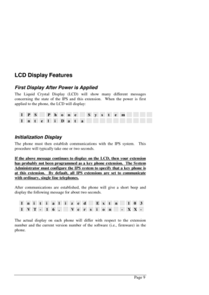 Page 15Page 9
LCD Display Features
First Display After Power is Applied
The Liquid Crystal Display (LCD) will show many different messages
concerning the state of the IPS and this extension.  When the power is first
applied to the phone, the LCD will display:
IPSPhoneSystem
InteliData
Initialization Display
The phone must then establish communications with the IPS system.  This
procedure will typically take one or two seconds.
If the above message continues to display on the LCD, then your extension
has...