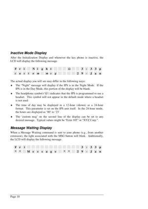 Page 16Page 10
Inactive Mode Display
After the Initialization Display and whenever the key phone is inactive, the
LCD will display the following message.
FriNightW3:33p
custommsg29-Jan
The actual display you will see may differ in the following ways:
¨
 The “Night” message will display if the IPS is in the Night Mode.  If the
IPS is in the Day Mode, this portion of the display will be blank.
¨
 The headphone symbol (‘W
’) indicates that the IPS is programmed to use a
headset.  This symbol will not appear in the...