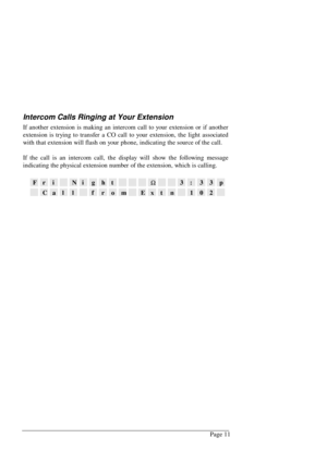 Page 17Page 11
Intercom Calls Ringing at Your Extension
If another extension is making an intercom call to your extension or if another
extension is trying to transfer a CO call to your extension, the light associated
with that extension will flash on your phone, indicating the source of the call.
If the call is an intercom call, the display will show the following message
indicating the physical extension number of the extension, which is calling.
FriNightW3:33p
CallfromExtn102 