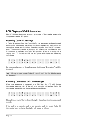 Page 18Page 12
LCD Display of Call Information
The IVT-16 key phone can provide a great deal of information about calls
being made from the IPS system.
Incoming Caller ID Message
A Caller ID message from the Central Office can accompany an incoming call
and contains information specifying the phone number and (optionally) the
name of the person who is calling.  In order to receive the Caller ID message,
your CO line must be capable of supplying this information.  Additionally, your
IPS unit must be equipped...