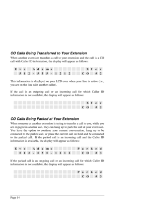 Page 20Page 14
CO Calls Being Transferred to Your Extension
When another extension transfers a call to your extension and the call is a CO
call with Caller ID information, the display will appear as follows:
EveAdamsXfer
512-555-1212CO#2
This information is displayed on your LCD even when your line is active (i.e.,
you are on the line with another caller).
If the call is an outgoing call or an incoming call for which Caller ID
information is not available, the display will appear as follows:
Xfer
CO#2
CO Calls...