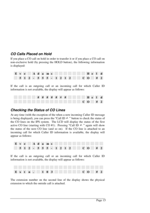 Page 21Page 15
CO Calls Placed on Hold
If you place a CO call on hold in order to transfer it or if you place a CO call on
non-exclusive hold (by pressing the HOLD button), the following information
is displayed:
EveAdamsHeld
512-555-1212CO#2
If the call is an outgoing call or an incoming call for which Caller ID
information is not available, the display will appear as follows:
#######Held
CO#2
Checking the Status of CO Lines
At any time (with the exception of the when a new incoming Caller ID message
is being...