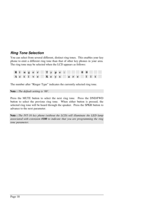 Page 24Page 18
Ring Tone Selection
You can select from several different, distinct ring tones.  This enables your key
phone to emit a different ring tone than that of other key phones in your area.
The ring tone may be selected when the LCD appears as follows:
RingerType:00
ActiveKeysarelit
The number after “Ringer Type” indicates the currently selected ring tone.
Note : The default setting is ‘00’.
Press the MUTE button to select the next ring tone.  Press the DND/FWD
button to select the previous ring tone....