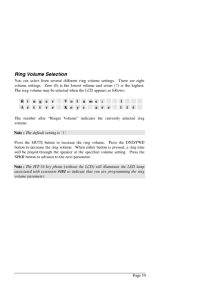 Page 25Page 19
Ring Volume Selection
You can select from several different ring volume settings.  There are eight
volume settings.  Zero (0) is the lowest volume and seven (7) is the highest.
The ring volume may be selected when the LCD appears as follows:
RingerVolume:1
ActiveKeysarelit
The number after “Ringer Volume” indicates the currently selected ring
volume.
Note : The default setting is ‘1’.
Press the MUTE button to increase the ring volume.  Press the DND/FWD
button to decrease the ring volume.  When...