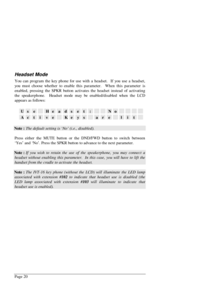 Page 26Page 20
Headset Mode
You can program the key phone for use with a headset.  If you use a headset,
you must choose whether to enable this parameter.  When this parameter is
enabled, pressing the SPKR button activates the headset instead of activating
the speakerphone.  Headset mode may be enabled/disabled when the LCD
appears as follows:
UseHeadset:No
ActiveKeysarelit
Note : The default setting is ‘No’ (i.e., disabled).
Press either the MUTE button or the DND/FWD button to switch between
‘Yes’ and ‘No’....