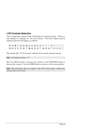 Page 27Page 21
LCD Contrast Selection
You can adjust the contrast of the LCD display for optimal viewing.  There are
nine settings (‘0’ through ‘8’) for LCD contrast.  The LCD contrast may be
selected when the LCD appears as follows:
LCDContrast:1
ActiveKeysarelit
The number after “LCD Contrast” indicates the currently selected contrast.
Note : The default setting is ‘4’.
Press the MUTE button to increase the contrast or the DND/FWD button to
decrease the contrast.  Press the SPKR button to advance to the next...