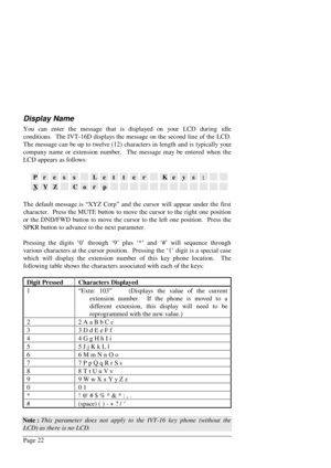 Page 28Page 22
Display Name
You can enter the message that is displayed on your LCD during idle
conditions.  The IVT-16D displays the message on the second line of the LCD.
The message can be up to twelve (12) characters in length and is typically your
company name or extension number.  The message may be entered when the
LCD appears as follows:
PressLetterKeys:
XYZCorp
The default message is “XYZ Corp” and the cursor will appear under the first
character.  Press the MUTE button to move the cursor to the right...