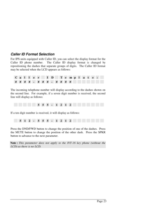 Page 29Page 23
Caller ID Format Selection
For IPS units equipped with Caller ID, you can select the display format for the
Caller ID phone number.  The Caller ID display format is changed by
repositioning the dashes that separate groups of digits.  The Caller ID format
may be selected when the LCD appears as follows:
CallerIDTemplate:
####-###-####
The incoming telephone number will display according to the dashes shown on
the second line.  For example, if a seven digit number is received, the second
line will...