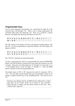 Page 30Page 24
Programmable Keys
You can select alternative functionality (e.g., speed dial) for eight (8) of the
extension keys (108 through 115).  When a key is being programmed, the
associated LED lamp will illuminate red.  Keys set to perform a special
function, will display the following information on the LCD:
ProgrammableKeys:
H:88
The ‘88’ position in the display will show a hexadecimal number between ‘00’
and ‘FF’.  For keys programmed as speed dial numbers, the LCD display will
appear as follows:...