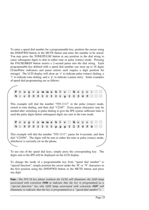 Page 31Page 25 To enter a speed dial number for a programmable key, position the cursor using
the DND/FWD button or the MUTE button and enter the number to be stored.
You may press the TONE/PULSE button at any position in the dial string to
cause subsequent digits to dial in either tone or pulse (rotary) mode.  Pressing
the PAUSE/BKIN button inserts a 2-second pause into the dial string.  Each
programmable key defined with a speed dial number can store up to 18 digits
[Tone/Pulse indicators and pause entries...