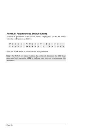 Page 32Page 26
Reset All Parameters to Default Values
To reset all parameters to the default values, simply press the MUTE button
when the LCD appears as follows:
Press“Mute“tore-
storeDefaultValues
Press the SPKR button to advance to the next parameter.
Note : The IVT-16 key phone (without the LCD) will illuminate the LED lamp
associated with extension #104 to indicate that you are programming this
parameter. 