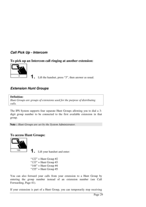 Page 35Page 29
Call Pick Up - Intercom
To pick up an Intercom call ringing at another extension:
  Lift the handset, press “3”, then answer as usual.
Extension Hunt Groups
Definition:
Hunt Groups are groups of extensions used for the purpose of distributing
calls.
The IPS System supports four separate Hunt Groups allowing you to dial a 3-
digit group number to be connected to the first available extension in that
group.
Note : Hunt Groups are set by the System Administrator.
To access Hunt Groups:
  Lift...
