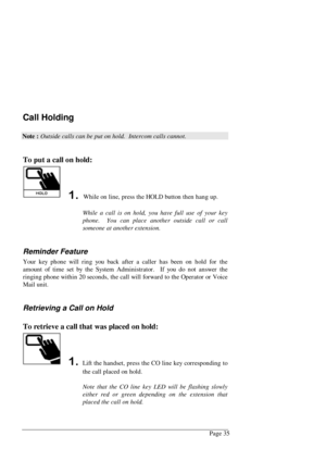 Page 41Page 35
Call Holding
Note : Outside calls can be put on hold.  Intercom calls cannot.
To put a call on hold:
 While on line, press the HOLD button then hang up.
While a call is on hold, you have full use of your key
phone.  You can place another outside call or call
someone at another extension.
Reminder Feature
Your key phone will ring you back after a caller has been on hold for the
amount of time set by the System Administrator.  If you do not answer the
ringing phone within 20 seconds, the call...