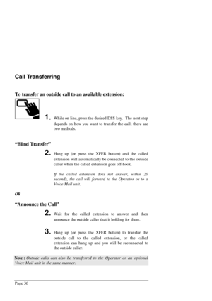 Page 42Page 36
Call Transferring
To transfer an outside call to an available extension:
While on line, press the desired DSS key.  The next step
depends on how you want to transfer the call; there are
two methods.
“Blind Transfer”
Hang up (or press the XFER button) and the called
extension will automatically be connected to the outside
caller when the called extension goes off-hook.
If the called extension does not answer, within 20
seconds, the call will forward to the Operator or to a
Voice Mail unit.
OR...
