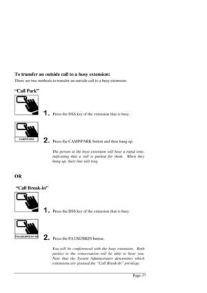 Page 43Page 37
To transfer an outside call to a busy extension:
There are two methods to transfer an outside call to a busy extension.
“Call Park”
 Press the DSS key of the extension that is busy.
 Press the CAMP/PARK button and then hang up.
The person at the busy extension will hear a rapid tone,
indicating that a call is parked for them.  When they
hang up, their line will ring.
OR
 “Call Break-in”
 Press the DSS key of the extension that is busy.
 Press the PAUSE/BKIN button.
You will be...