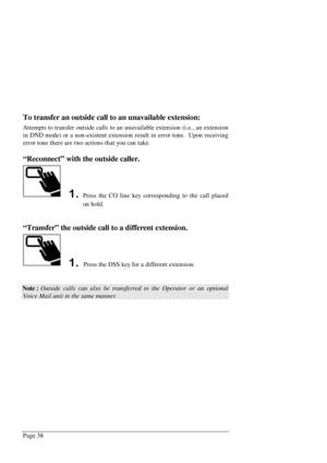 Page 44Page 38
To transfer an outside call to an unavailable extension:
Attempts to transfer outside calls to an unavailable extension (i.e., an extension
in DND mode) or a non-existent extension result in error tone.  Upon receiving
error tone there are two actions that you can take.
“Reconnect” with the outside caller.
Press the CO line key corresponding to the call placed
on hold.
“Transfer” the outside call to a different extension.
 Press the DSS key for a different extension.
Note : Outside calls can...