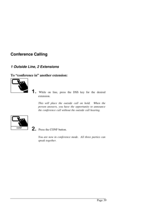 Page 45Page 39
Conference Calling
1 Outside Line, 2 Extensions
To “conference in” another extension:
While on line, press the DSS key for the desired
extension.
This will place the outside call on hold.  When the
person answers, you have the opportunity to announce
the conference call without the outside call hearing.
 Press the CONF button.
You are now in conference mode.  All three parties can
speak together. 