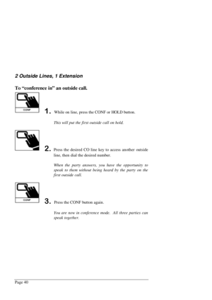 Page 46Page 40
2 Outside Lines, 1 Extension
To “conference in” an outside call.
 While on line, press the CONF or HOLD button.
This will put the first outside call on hold.
Press the desired CO line key to access another outside
line, then dial the desired number.
When the party answers, you have the opportunity to
speak to them without being heard by the party on the
first outside call.
 Press the CONF button again.
You are now in conference mode.  All three parties can
speak together. 