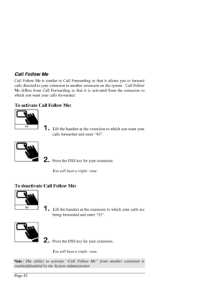 Page 48Page 42
Call Follow Me
Call Follow Me is similar to Call Forwarding in that it allows you to forward
calls directed to your extension to another extension on the system.  Call Follow
Me differs from Call Forwarding in that it is activated from the extension to
which you want your calls forwarded.
To activate Call Follow Me:
 Lift the handset at the extension to which you want your
calls forwarded and enter “43”.
Press the DSS key for your extension.
You will hear a triple- tone.
To deactivate Call...