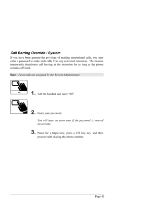 Page 49Page 43
Call Barring Override / System
If you have been granted the privilege of making unrestricted calls, you may
enter a password to make such calls from any restricted extension.  This feature
temporarily deactivates call barring at the extension for as long as the phone
remains off-hook.
Note : Passwords are assigned by the System Administrator.
 Lift the handset and enter “40”.
Enter your password.
You will hear an error tone if the password is entered
incorrectly.
Pause for a triple-tone,...