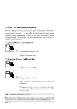 Page 50Page 44
Outside Call Restriction (Extension)
In some situations you may wish to prevent others from using your key phone
(i.e., extension) to make outside calls (e.g., when you go to lunch, on vacation,
or home for the weekend).  The IPS system provides call barring tables which
allow the System Administrator to define various levels of restriction.  When
activated, Outside Call Restriction typically applies the most restrictive table to
all calls from the extension.
To activate Outside Call...