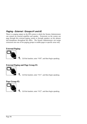 Page 52Page 46
Paging - External / Groups #1 and #2
There is a paging output on the IPS system to which the System Administrator
can connect an external amplifier and speaker.  Extensions on the system can
page through this external paging system or through speakers on key phones
and doorphones throughout the office.  The System Administrator can assign
extensions into one of two paging groups to enable pages to specific areas only.
External Paging:
 Lift the handset, enter “410”, and then begin speaking....