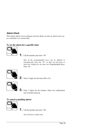 Page 55Page 49
Alarm Clock
This feature allows you to program your key phone to emit an alarm tone (e.g.,
as a reminder) at a certain time.
To set the alarm for a specific time:
Lift the handset and enter “45”.
One of the programmable keys can be defined to
automatically enter the “45” so that you just have to
enter the 4-digits for the time (see Programmable Keys,
Page 24).
 Enter 2 digits for the hour (00 to 23).
Enter 2 digits for the minutes. Pause for confirmation
tone and then hang up.
To cancel a...