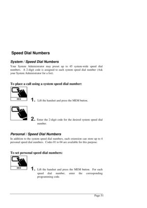 Page 57Page 51
 Speed Dial Numbers
System / Speed Dial Numbers
Your System Administrator may preset up to 45 system-wide speed dial
numbers.  A 2-digit code is assigned to each system speed dial number (Ask
your System Administrator for a list).
To place a call using a system speed dial number:
 Lift the handset and press the MEM button.
Enter the 2-digit code for the desired system speed dial
number.
Personal / Speed Dial Numbers
In addition to the system speed dial numbers, each extension can store up...
