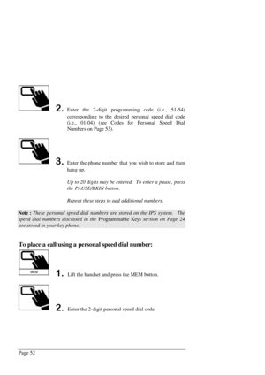 Page 58Page 52
Enter the 2-digit programming code (i.e., 51-54)
corresponding to the desired personal speed dial code
(i.e., 01-04) (see Codes for Personal Speed Dial
Numbers on Page 53).
Enter the phone number that you wish to store and then
hang up.
Up to 20 digits may be entered.  To enter a pause, press
the PAUSE/BKIN button.
Repeat these steps to add additional numbers.
Note : These personal speed dial numbers are stored on the IPS system.  The
speed dial numbers discussed in the Programmable Keys...