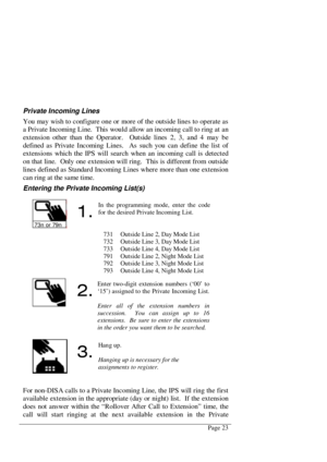 Page 29Page 23
Private Incoming Lines
You may wish to configure one or more of the outside lines to operate as
a Private Incoming Line.  This would allow an incoming call to ring at an
extension other than the Operator.  Outside lines 2, 3, and 4 may be
defined as Private Incoming Lines.  As such you can define the list of
extensions which the IPS will search when an incoming call is detected
on that line.  Only one extension will ring.  This is different from outside
lines defined as Standard Incoming Lines...