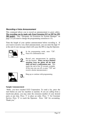 Page 39Page 33
Recording a Voice Announcement
This command allows you to record an announcement to greet callers.
The recording can be made only from Extension #15 (or #07 for IPS
308 model).  (See “Designate An Extension for System Manager” on
page 2 if you need to change the programming extension to 15).
Time the length of your spoken announcement before recording it.  If
you want to record a very short announcement, you can enter the digit ‘0’
at the end of your messa ge which will cause the IPS to ring the...