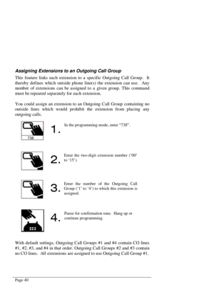 Page 46Page 40
Assigning Extensions to an Outgoing Call Group
This feature links each extension to a specific Outgoing Call Group.  It
thereby defines which outside phone line(s) the extension can use.  Any
number of extensions can be assigned to a given group. This comma nd
must be repeated separately for each extension.
You could assign an extension to an Outgoing Call Group containing no
outside lines which would prohibit the extension from placing any
outgoing calls.
With default settings, Outgoing Call...