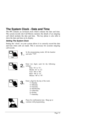 Page 79Page 73
The System Clock - Date and Time
The IPS contains an on-board clock which contains the date and time.
The system records into Call History memory the details of an outgoing
call which includes the date and time.  The key phone is also able to
show the date and time on its display.
Setting The System Clock
Setting the “clock” on your system allows it to correctly record the date
and time when calls are made. This is necessary for accurate outgoing
call records.
729

In the programming mode, lift...