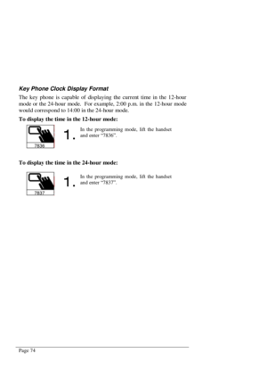 Page 80Page 74
Key Phone Clock Display Format
The key phone is capable of displaying the current time in the 12-hour
mode or the 24-hour mode.  For example, 2:00 p.m. in the 12-hour mode
would correspond to 14:00 in the 24-hour mode.
To display the time in the 12-hour mode:
To display the time in the 24-hour mode:
7836

In the programming mode, lift the handset
and enter “7836”.
7837

In the programming mode, lift the handset
and enter “7837”. 