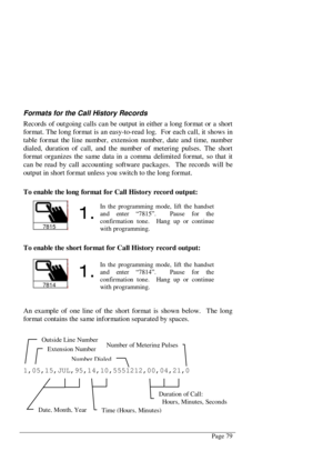 Page 85Page 79
Formats for the Call History Records
Records of outgoing calls can be output in either a long for mat or a short
format. The long format is an easy-to-read log.  For each call, it shows in
table for mat the line nu mb er, ext ension nu mb er, date and time, nu mb er
dialed, duration of call, and the number of metering pulses. The short
format organizes the same data in a comma delimited format, so that it
can be read by call accounting software packages.  The records will be
output in short...
