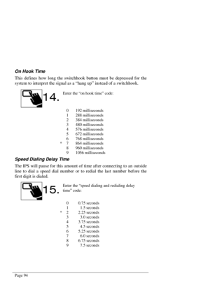 Page 100Page 94
On Hook Time
This defines how long the switchhook button must be depressed for the
system to interpret the signal as a “hang up” instead of a switchhook.
0 192 milliseconds
1 288 milliseconds
2 384 milliseconds
3 480 milliseconds
4 576 milliseconds
5 672 milliseconds
6 768 milliseconds
* 7 864 milliseconds
8 960 milliseconds
9 1056 milliseconds
Speed Dialing Delay Time
The IPS will pause for this amount of time after connecting to an outside
line to dial a speed dial number or to redial the last...