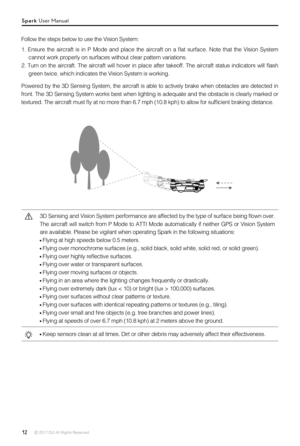 Page 1212 © 2017 DJI All Rights Reserved. 
Follow the steps below to use the Vision System:
1.  Ensure  the  aircraft  is  in  P  Mode  and  place  the  aircraft  on  a  flat  surface.  Note  that  the  Vision  System 
cannot work properly on surfaces without clear pattern variations. 
2.  Turn  on  the  aircraft.  The  aircraft  will  hover  in  place  after  takeoff.  The  aircraft  status  indicators  will  flash 
green twice, which indicates the Vision System is working.
Powered by the 3D Sensing System,...