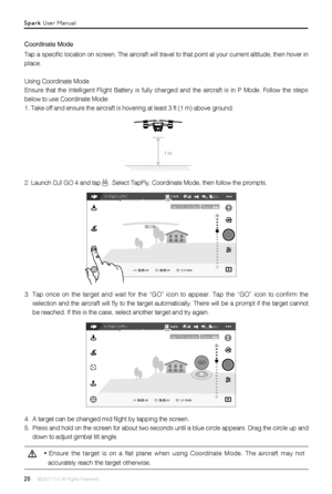 Page 2020 © 2017 DJI All Rights Reserved. 
Coordinate Mode
Tap a specific location on screen. The aircraft will travel to that point at your current altitude, then hover in 
place.
Using Coordinate Mode
Ensure that the Intelligent Flight Battery is fully charged and the airc\
raft is in P Mode. Follow the steps 
below to use Coordinate Mode:
1. Take off and ensure the aircraft is hovering at least 3 ft (1 m) above ground.
2. Launch DJI GO 4 and tap  . Select TapFly, Coordinate Mode, then follow the prompts.
1...