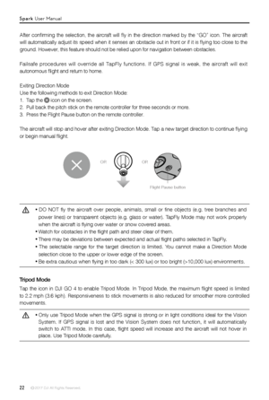 Page 2222 © 2017 DJI All Rights Reserved. 
OROR
After  confirming  the  selection,  the  aircraft  will  fly  in  the  direction  marked  by  the  “GO”  icon.  The  aircraft 
will automatically adjust its speed when it senses an obstacle out in front or if it is flying too close to the 
ground. However, this feature should not be relied upon for navigation b\
etween obstacles. 
Failsafe procedures will override all TapFly functions. If GPS signal is\
 weak, the aircraft will exit 
autonomous flight and return...