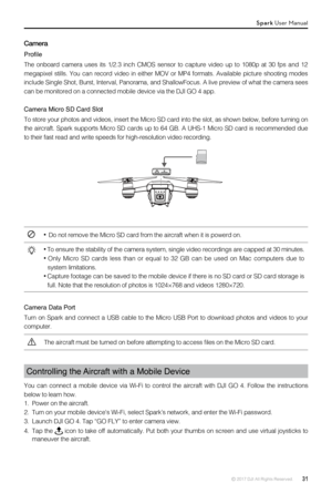 Page 31© 2017 DJI All Rights Reserved.  31
Camera
Profile
The  onboard  camera  uses  its  1/2.3  inch  CMOS  sensor  to  capture  video  up  to  1080p  at  30  fps  and  12 
megapixel  stills.  You  can  record  video  in  either  MOV  or  MP4  formats.  Available  picture  shooting  modes 
include Single Shot, Burst, Interval, Panorama, and ShallowFocus. A live\
 preview of what the camera sees 
can be monitored on a connected mobile device via the DJI GO 4 app.
Camera Micro SD Card Slot
To store your photos...