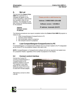 Page 113D perception   COMPACTVIEW HMR-15 
Revision 1                    User Manual   
 
 7 
 
 
5.  SET-UP  
The first time the 
COMPACTVIEW 
HMR-15 is switched on, a 
message will appear on the  
screen requesting a valid license 
key (activation code) for the  
projector. The message box will  
also indicate the following details  
for the projector:     Address 
Software version  
IP address 
 
  
The following procedures now require completion bef ore the C
OMPACTVIEW HMR-15  projector is 
ready for use....