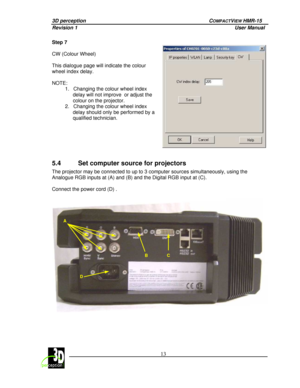 Page 173D perception   COMPACTVIEW HMR-15 
Revision 1                    User Manual   
 
 13 
 
 
Step 7   
CW (Colour Wheel)   
This dialogue page will indicate the colour  
wheel index delay.   
NOTE:  
1.  Changing the colour wheel index 
delay will not improve  or adjust the  
colour on the projector. 
2.  Changing the colour wheel index  delay should only be performed by a  
qualified technician. 
 
 
5.4  Set computer source for projectors 
The projector may be connected to up to 3 computer  sources...