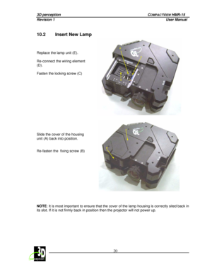 Page 243D perception   COMPACTVIEW HMR-15 
Revision 1                    User Manual   
 
 20 
 
 
10.2  Insert New Lamp  
      
Replace the lamp unit (E).     
Re-connect the wiring element  
(D).     
Fasten the locking screw (C) 
C
D
E
 
 
      
Slide the cover of the housing  
unit (A) back into position.     
Re-fasten the  fixing screw (B) 
 
A
B
       
NOTE
: It is most important to ensure that the cover of  the lamp housing is correctly sited back in 
its slot. If it is not firmly back in position...