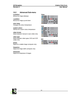 Page 243D Perception        COMPACTVIEW CLAN 
Revision 3          User Manual 
 
 
 19
 
 
15.2 Advanced Sub-menu 
Video 
 
 
VGA 
 
  h position:  
Moves the image sideways 
 
v position:  
Moves the image up and down 
 
color temp:  
Changes the colour temperature 
 
custom colour:  
Defines the custom colour temperature 
 
video format:  
Select between manual or auto (video only) 
 
video type:  
Select between video types; DVD and VCR 
(video only) 
 
phase:  
Adjust for a stable image (computer only)...