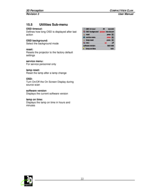Page 273D Perception        COMPACTVIEW CLAN 
Revision 3          User Manual 
 
 
 22
 
 
15.5 Utilities Sub-menu 
OSD timeout:  
Defines how long OSD is displayed after last 
action 
 
OSD background:  
Select the background mode 
 
reset:  
Resets the projector to the factory default 
settings 
 
service menu:  
For service personnel only 
 
lamp reset:  
Reset the lamp after a lamp change 
 
OSD:  
Turn On/Off the On Screen Display during 
source scan 
 
software version  
Displays the current software...